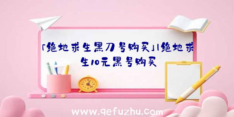 「绝地求生黑刀号购买」|绝地求生10元黑号购买